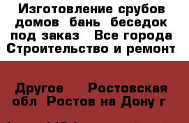 Изготовление срубов домов, бань, беседок под заказ - Все города Строительство и ремонт » Другое   . Ростовская обл.,Ростов-на-Дону г.